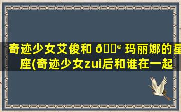 奇迹少女艾俊和 💮 玛丽娜的星座(奇迹少女zui
后和谁在一起了)